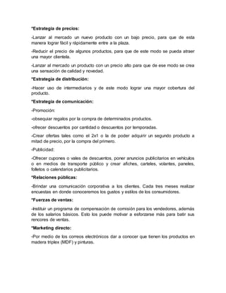 *Estrategia de precios:
-Lanzar al mercado un nuevo producto con un bajo precio, para que de esta
manera lograr fácil y rápidamente entre a la plaza.
-Reducir el precio de algunos productos, para que de este modo se pueda atraer
una mayor clientela.
-Lanzar al mercado un producto con un precio alto para que de ese modo se crea
una sensación de calidad y novedad.
*Estrategia de distribución:
-Hacer uso de intermediarios y de este modo lograr una mayor cobertura del
producto.
*Estrategia de comunicación:
-Promoción:
-obsequiar regalos por la compra de determinados productos.
-ofrecer descuentos por cantidad o descuentos por temporadas.
-Crear ofertas tales como el 2x1 o la de poder adquirir un segundo producto a
mitad de precio, por la compra del primero.
-Publicidad:
-Ofrecer cupones o vales de descuentos, poner anuncios publicitarios en vehículos
o en medios de transporte público y crear afiches, carteles, volantes, paneles,
folletos o calendarios publicitarios.
*Relaciones públicas:
-Brindar una comunicación corporativa a los clientes. Cada tres meses realizar
encuestas en donde conoceremos los gustos y estilos de los consumidores.
*Fuerzas de ventas:
-Instituir un programa de compensación de comisión para los vendedores, además
de los salarios básicos. Esto los puede motivar a esforzarse más para batir sus
rencores de ventas.
*Marketing directo:
-Por medio de los correos electrónicos dar a conocer que tienen los productos en
madera triplex (MDF) y pinturas.
 