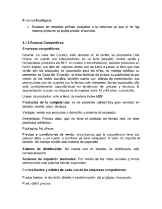 Entorno Ecológico:
 Escases de materias primas: perjudica a la empresa ya que si no hay
materia prima no se podrá prestar el servicio.
2.1.3 Fuerzas Competitivas:
Empresas competidoras:
Reseña: La casa del Country, está ubicada en el centro, su propietaria Lina
Rivera, no cuenta con colaboradores, es un local pequeño, donde vende y
comercializa productos en MDF en crudos o transformados, también productos en
hierro forjado, sus días de mayores ventas son de lunes a jueves, la línea que más
vende son los productos de decoración para los niños, no maneja créditos, su
proveedor es Casa del Ebanista, no dicta técnicas de pintura, su publicidad es por
medio de las redes sociales, también cuenta con tarjetas de presentación, sus
promociones son de acuerdo con la fechas más relevantes, fechas especiales, ella
está constantemente capacitándose en tendencias de pinturas y técnicas, la
segmentación a quien va dirigida es de mujeres entre 18 y 45 años, a domicilio.
Líneas de productos: solo la línea de madera triplex MDF
Productos de la competencia: es de excelente calidad hay gran variedad en
tamaño, diseño, color, técnicas.
Ventajas: vende sus productos a domicilio, y sistema de separado.
Desventajas: Precios altos, que no tiene el producto en tiempo real, no tiene
productos exhibidos.
Packaging: No ofrece.
Precios y condiciones de venta: encontramos que la competencia tiene sus
precios altos, y en cuanto a nombres ya tiene estipulado el valor, no importa el
tamaño. No maneja crédito solo sistema de separado.
Sistema de distribución: No cuenta con un sistema de distribución, solo
comercialización.
Acciones de impulsión realizadas: Por medio de las redes sociales y brinda
promociones solo para las fechas especiales.
Puntos fuertes y débiles de cada una de las empresas competidoras:
Puntos fuertes: el domicilio, diseño y transformación del producto, innovación.
Punto débil: precios.
 