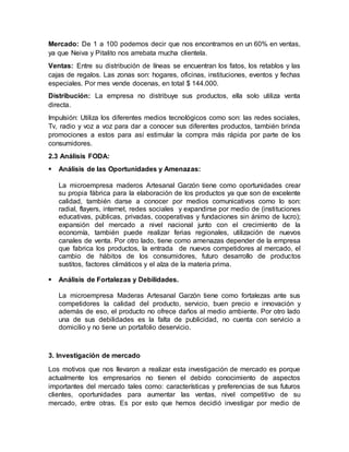 Mercado: De 1 a 100 podemos decir que nos encontramos en un 60% en ventas,
ya que Neiva y Pitalito nos arrebata mucha clientela.
Ventas: Entre su distribución de líneas se encuentran los fatos, los retablos y las
cajas de regalos. Las zonas son: hogares, oficinas, instituciones, eventos y fechas
especiales. Por mes vende docenas, en total $ 144.000.
Distribución: La empresa no distribuye sus productos, ella solo utiliza venta
directa.
Impulsión: Utiliza los diferentes medios tecnológicos como son: las redes sociales,
Tv, radio y voz a voz para dar a conocer sus diferentes productos, también brinda
promociones a estos para así estimular la compra más rápida por parte de los
consumidores.
2.3 Análisis FODA:
 Análisis de las Oportunidades y Amenazas:
La microempresa maderos Artesanal Garzón tiene como oportunidades crear
su propia fábrica para la elaboración de los productos ya que son de excelente
calidad, también darse a conocer por medios comunicativos como lo son:
radial, flayers, internet, redes sociales y expandirse por medio de (instituciones
educativas, públicas, privadas, cooperativas y fundaciones sin ánimo de lucro);
expansión del mercado a nivel nacional junto con el crecimiento de la
economía, también puede realizar ferias regionales, utilización de nuevos
canales de venta. Por otro lado, tiene como amenazas depender de la empresa
que fabrica los productos, la entrada de nuevos competidores al mercado, el
cambio de hábitos de los consumidores, futuro desarrollo de productos
sustitos, factores climáticos y el alza de la materia prima.
 Análisis de Fortalezas y Debilidades.
La microempresa Maderas Artesanal Garzón tiene como fortalezas ante sus
competidores la calidad del producto, servicio, buen precio e innovación y
además de eso, el producto no ofrece daños al medio ambiente. Por otro lado
una de sus debilidades es la falta de publicidad, no cuenta con servicio a
domicilio y no tiene un portafolio deservicio.
3. Investigación de mercado
Los motivos que nos llevaron a realizar esta investigación de mercado es porque
actualmente los empresarios no tienen el debido conocimiento de aspectos
importantes del mercado tales como: características y preferencias de sus futuros
clientes, oportunidades para aumentar las ventas, nivel competitivo de su
mercado, entre otras. Es por esto que hemos decidió investigar por medio de
 