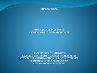 TRABAJO FINAL
NILSON JOSE LLANOS TOBON
OCTAVIO MANUEL MERCADO GOMEZ
UNIVERSIDAD DEL QUINDIO
FACULTAD DE CIENCIAS HUMANAS Y BELLAS ARTES
CIENCIA DE LA INFORMACION Y LA DOCUMENTACION,
BIBLIOTECOLOGIA Y ARCHIVISTICA
Barranquilla, 06 de Abril de 2015
 