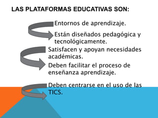 LAS PLATAFORMAS EDUCATIVAS SON:
Entornos de aprendizaje.
Están diseñados pedagógica y
tecnológicamente.
Satisfacen y apoyan necesidades
académicas.
Deben facilitar el proceso de
enseñanza aprendizaje.
Deben centrarse en el uso de las
TICS.
 