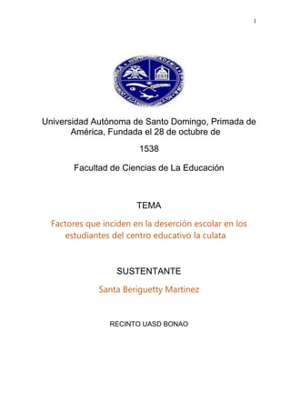 1
Universidad Autónoma de Santo Domingo, Primada de
América, Fundada el 28 de octubre de
1538
Facultad de Ciencias de La Educación
TEMA
Factores que inciden en la deserción escolar en los
estudiantes del centro educativo la culata
SUSTENTANTE
Santa Beriguetty Martinez
RECINTO UASD BONAO
 