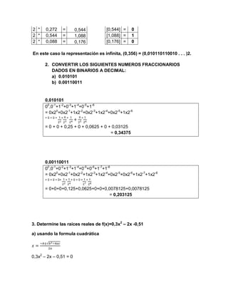 2 *    0,272         =        0,544       [0,544] =   0
2 *    0,544         =        1,088       [1,088] =   1
2 *    0,088         =        0,176       [0,176] =   0

En este caso la representación es infinita, (0,356) = (0,010110110010 . . . )2.

      2. CONVERTIR LOS SIGUIENTES NUMEROS FRACCIONARIOS
         DADOS EN BINARIOS A DECIMAL:
         a) 0.010101
         b) 0.00110011


      0,010101
      00,0-1+1-2+0-3+1-4+0-5+1-6
      = 0x20+0x2-1+1x2-2+0x2-3+1x2-4+0x2-5+1x2-6
      =0+0+          +   +       +


      = 0 + 0 + 0,25 + 0 + 0,0625 + 0 + 0,03125
                                       = 0,34375




      0,00110011
      00,0-1+0-2+1-3+1-4+0-5+0-6+1-7+1-8
      = 0x20+0x2-1+0x2-2+1x2-3+1x2-4+0x2-5+0x2-6+1x2-7+1x2-8
      = 0 + 0 + 0+       +   +0+0+    +


      = 0+0+0+0,125+0,0625+0+0+0,0078125+0,0078125
                                 = 0,203125




3. Determine las raíces reales de f(x)=0,3x2 – 2x -0,51

a) usando la formula cuadrática




0,3x2 – 2x – 0,51 = 0
 