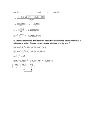 a = 0,3                ;      b = -2        ;    c =0,51




                   =

x1 =           = 6,912594585

x2 =          = -0,2459279188

b) usando el método de bisección hasta tres iteraciones para determinar la
raíz mas grande. Emplee como valores iníciales x1 = 6 y xu = 7.

f(6) = 0,3 (6)2 – 2(6) – 0,51 = -1,71 < 0

f(7) = 0,3 (7)2 – 2(7) – 0,51 = 0,19 > 0

xr1 =

f(6,5) = 0,3 (6,5)2 – 2 (6,5) – 0,51 = - 0,835 < 0

  f(6)    f(6,5)       f(7)
    -        -           +
 