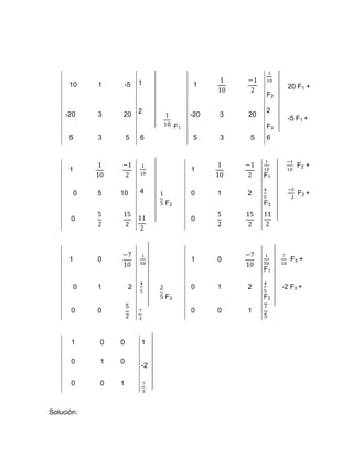 10    1    -5      1              1                     20 F1 +
                                                       F2

                         2                             2
     -20    3   20                      -20   3   20
                                                             -5 F1 +
                                   F1                  F3
      5     3       5    6              5     3   5    6



                                                                 F2 +
      1                                 1
                                                       F1

       0    5   10       4              0     1   2              F2 +
                              F2                       F3

      0                                 0




      1     0                           1     0               F3 +
                                                       F1

       0    1        2                  0     1   2         -2 F3 +
                              F3                       F2
      0     0                           0     0   1



      1     0   0        1

      0     1   0
                         -2

      0     0   1



Solución:
 