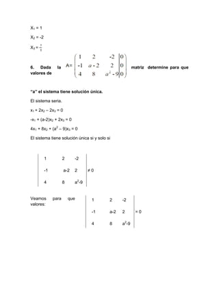 X1 = 1

X2 = -2

X3 =



6. Dada          la                                     matriz determine para que
valores de



“a” el sistema tiene solución única.

El sistema seria.

x1 + 2x2 – 2x3 = 0

-x1 + (a-2)x2 + 2x3 = 0

4x1 + 8x2 + (a2 – 9)x3 = 0

El sistema tiene solución única si y solo si



          1           2     -2

          -1          a-2   2      ≠0

          4           8     a2-9


Veamos         para       que       1      2     -2
valores:
                                    -1     a-2   2       =0

                                    4      8     a2-9
 