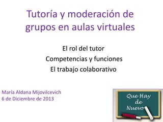 Tutoría y moderación de
grupos en aulas virtuales
El rol del tutor
Competencias y funciones
El trabajo colaborativo
María Aldana Mijovilcevich
6 de Diciembre de 2013

 