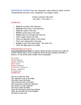 RESPUESTAS CORTAS: Para dar respuestas cortas debemos utilizar la forma
correspondiente del verbo 'to be', respetando si es singular o plural.
Is there a woman in the park?
Yes, there is / No, there isn’t
EJEMPLOS:
 There is one table in the classroom.
 There are three chairs in the classroom.
 There is a spider in the bath.
 There's a good song on the radio.
 There's only one chocolate left in the box.
 There is not a horse in the field.
 There are not eight children in the school.
 There aren't any people at the party.
 Is there a dog in the supermarket? - No, there isn't.
 There isn't any sugar in my coffee.
PREPOSITIONS OF PLACE
Las preposiciones de lugar se colocan detrás del verbo principal, que suele ser
el verbo “to be” (estar, ser) en cualquiera de los tiempos pasados, presentes o
futuros y en sus formas tanto simples como compuestas.
On- Sobre
Under- Debajo
Avobe- Arriva de
Near- Cerca
Behind- Dentras
In front of – Frente de
Nex to – Alado de
In- Dentro de
EJEMPLOS:
The cat is under the chair
The cupboard is nex to the fridge
The table is near the fridge
There are two book on the table
The microwave is under the cupboard
The mouse is in the cupboard
The dog is under the table.
There are Cd players above the radiador
There are two cats nex to the fireplace
The bed is in the room
 