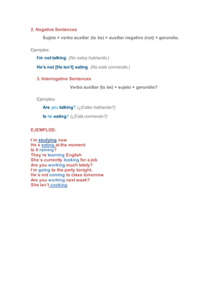 2. Negative Sentences
Sujeto + verbo auxiliar (to be) + auxiliar negativo (not) + gerundio.
Ejemplos:
I’m not talking. (No estoy hablando.)
He’s not [He isn’t] eating. (No está comiendo.)
3. Interrogative Sentences
Verbo auxiliar (to be) + sujeto + gerundio?
Ejemplos:
Are you talking? (¿Estás hablando?)
Is he eating? (¿Está comiendo?)
EJEMPLOS:
I´m studying now
He´s eating at the moment
Is it raining?
They´re learning English
She´s currently looking for a job
Are you working much lately?
I´m going to the party tonight.
He´s not coming to class tomorrow
Are you working next week?
She isn´t cooking
 