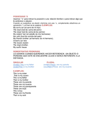 POSSESSIVE ´S
Usamos “´s” para indicar la posesión o una relación familiar o para indicar algo que
le pertenece a alguien.
Cuando un sustantivo es plural y termina con una ´s , simplemente añadimos un
apóstrofo (' ) al final de la palabra EJEMPLOS:
My son's car (el carro de mi hijo)
The dog's bed (la cama del perro)
The dogs' bed (la cama de los perros)
My sisters' hair (el cabello de mis hermanas)
the cat's food (la comida del gato)
My friend's brother (el hermano de mi hermano).
Vivian's car new
The boys's studen
The dog's brother.
My aunt's hause
DEMOSTRATIVE PRONOUNS
LO USAMOS CUANDO QUEREMOS HACER REFERENCIA UN OBJETO O
PERSONA QUE ESTE SE ENCUENTRE LEJOS O SERCA REFERENTE A LA
DISTANCIA.
SINGULAR PLURAL
(Est@)/ This is my father (est@s)/These are my parents
(es@)/That is my brother (aquell@s)/Those are my cousins
EJEMPLOS:
This is my sister
That is my cousin
This is my father
That is my brother
These are my parents
Those are my cousins
Those are my grandparents
These are boys
This is boy
These are my friends
That is my aunt
 