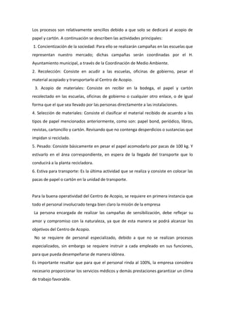 Los procesos son relativamente sencillos debido a que solo se dedicará al acopio de
papel y cartón. A continuación se describen las actividades principales:
1. Concientización de la sociedad: Para ello se realizarán campañas en las escuelas que
representan nuestro mercado; dichas campañas serán coordinadas por el H.
Ayuntamiento municipal, a través de la Coordinación de Medio Ambiente.
2. Recolección: Consiste en acudir a las escuelas, oficinas de gobierno, pesar el
material acopiado y transportarlo al Centro de Acopio.
 3. Acopio de materiales: Consiste en recibir en la bodega, el papel y cartón
recolectado en las escuelas, oficinas de gobierno o cualquier otro enlace, o de igual
forma que el que sea llevado por las personas directamente a las instalaciones.
4. Selección de materiales: Consiste el clasificar el material recibido de acuerdo a los
tipos de papel mencionados anteriormente, como son: papel bond, periódico, libros,
revistas, cartoncillo y cartón. Revisando que no contenga desperdicios o sustancias que
impidan si reciclado.
5. Pesado: Consiste básicamente en pesar el papel acomodarlo por pacas de 100 kg. Y
estivarlo en el área correspondiente, en espera de la llegada del transporte que lo
conducirá a la planta recicladora.
6. Estiva para transporte: Es la última actividad que se realiza y consiste en colocar las
pacas de papel o cartón en la unidad de transporte.


Para la buena operatividad del Centro de Acopio, se requiere en primera instancia que
todo el personal involucrado tenga bien claro la misión de la empresa
La persona encargada de realizar las campañas de sensibilización, debe reflejar su
amor y compromiso con la naturaleza, ya que de esta manera se podrá alcanzar los
objetivos del Centro de Acopio.
 No se requiere de personal especializado, debido a que no se realizan procesos
especializados, sin embargo se requiere instruir a cada empleado en sus funciones,
para que pueda desempeñarse de manera idónea.
Es importante resaltar que para que el personal rinda al 100%, la empresa considera
necesario proporcionar los servicios médicos y demás prestaciones garantizar un clima
de trabajo favorable.
 