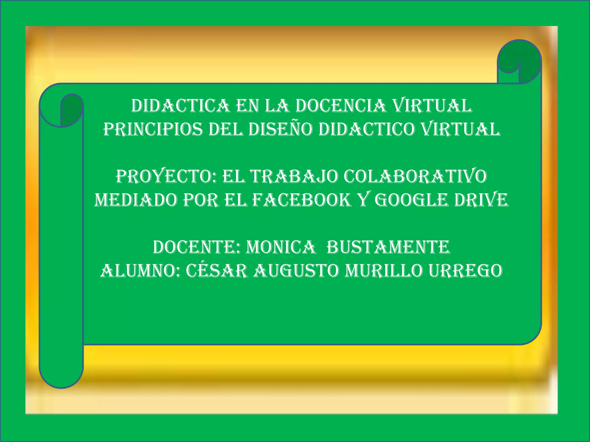 DIDACTICA EN LA DOCENCIA VIRTUAL
PRINCIPIOS DEL DISEÑO DIDACTICO VIRTUAL
PROYECTO: EL TRABAJO COLABORATIVO
MEDIADO POR EL FACEBOOK Y GOOGLE DRIVE
DOCENTE: MONICA BUSTAMENTE
ALUMNO: César augusto murillo urrego