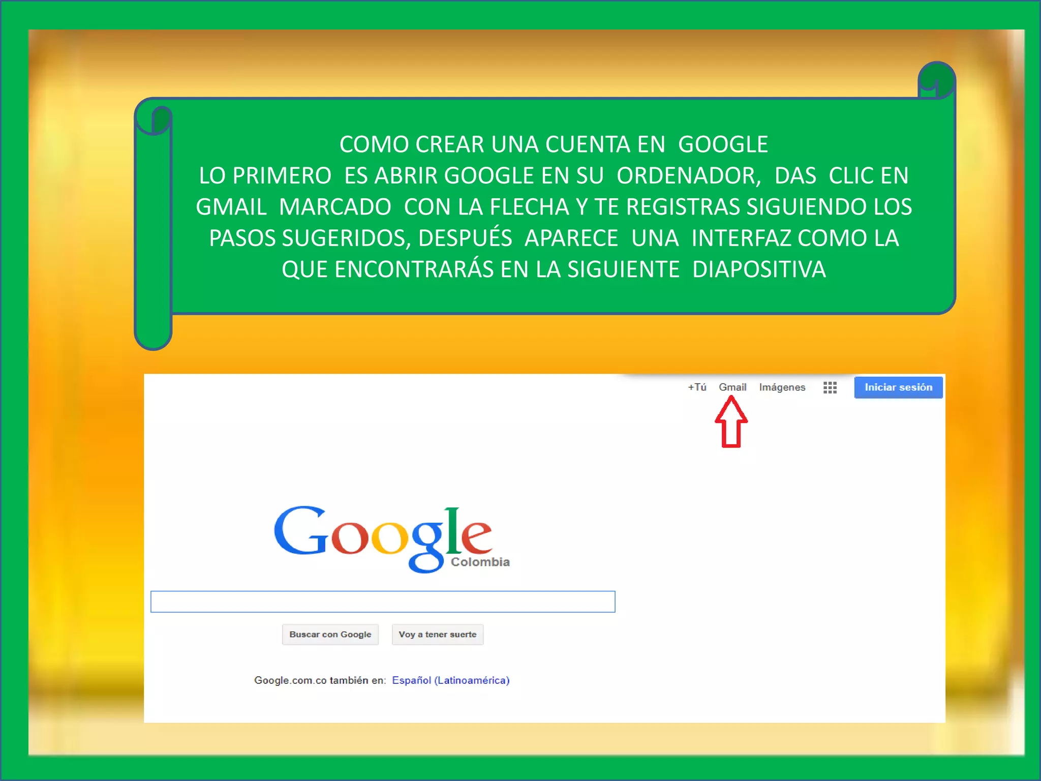 COMO CREAR UNA CUENTA EN GOOGLE
LO PRIMERO ES ABRIR GOOGLE EN SU ORDENADOR, DAS CLIC EN
GMAIL MARCADO CON LA FLECHA Y TE REGISTRAS SIGUIENDO LOS
PASOS SUGERIDOS, DESPUÉS APARECE UNA INTERFAZ COMO LA
QUE ENCONTRARÁS EN LA SIGUIENTE DIAPOSITIVA