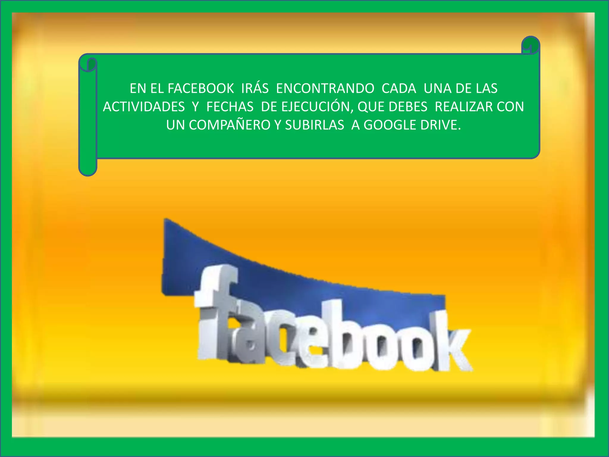 EN EL FACEBOOK IRÁS ENCONTRANDO CADA UNA DE LAS
ACTIVIDADES Y FECHAS DE EJECUCIÓN, QUE DEBES REALIZAR CON
UN COMPAÑERO Y SUBIRLAS A GOOGLE DRIVE.