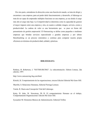 Por otra parte, entendemos la dirección como una función de mando, se trata de dirigir y
encaminar a una empresa, para así poder darle funcionamiento y desarrollo, el liderazgo se
trata de ser capaz de emprender múltiples funciones en una empresa, ya sea desde el cargo
más alto al cargo más bajo. La Competitividad se determina como la capacidad de generar
el mayor impacto entre una empresa y otra, en cuanto a calidad, imagen, servicio, costos y
productividad. La cadena de valor es una herramienta que           se puso en frente del
pensamiento de gestión empresarial. El Outsourcing se define como pequeñas o medianas
empresas que brindan servicios especializado a grandes empresas y por ultimo
Benchmarking es un proceso sistemático y continuo para comparar nuestra propia
eficiencia en términos de productividad, calidad y prácticas.




                                     BIBLIOGRAFIA



Rothery, B. Robertson, I. "OUTSOURCING". La subcontratación. Editora Limusa, 2da
edición, 1997.

http://www.outsourcing-faq.com/html.

Kinicki, K. Comportamiento de las organizaciones, tercera Edición Editorial Mc Graw Hill.

Murrillo, S. Relaciones Humanas, Editorial Noriega Lemuso.

Varela. R. Hacia una Concepción Vital del Liderazgo.

Ketty, D. John, W. Newstrom, Ph D. El comportamiento Humano en el trabajo,
Comportamiento Organizacional. Edición Mc Graw Hill.

Eyssaulier M. Elementos Básicos de Administración. Editorial Triíllos
 
