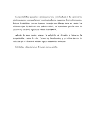 El presente trabajo que damos a continuación, tiene como finalidad de dar a conocer los
siguientes puntos como es el control organizacional como mecanismo de retroalimentación,
la toma de decisiones con sus siguientes elementos que debemos tomar en cuentas, los
diferentes tipos de decisiones que podemos definir, las herramientas para la tomas de
decisiones y una breve explicación sobre la matriz DOFA.

   Además de estos puntos tenemos la definición de dirección y liderazgo, la
competitividad, cadena de valor, Outsourcing, Benchmarking y por ultimo factores de
dirección que se clasifica en diferente aspecto importante a desarrollar.

   Este trabajo está estructurado de manera clara y sencilla.
 