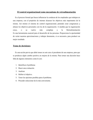 El control organizacional como mecanismo de retroalimentación

   Es el proceso formal que busca influenciar la conducta de los empleados que trabajan en
una empresa, con el propósito de intentar alcanzar los objetivos más importantes de la
misma. Así mismo el sistema de control organizacional, pretende crear congruencia y
alinear los objetivos personales con los de la organización. A medida que la organización
crece,      o      se   vuelve     más      compleja      y      la     Retroalimentación
Es una herramienta esencial para el desarrollo de las personas. Proporciona la oportunidad
de variar nuestras aproximaciones y trabajar duramente, si es necesario, para producir un
mejor resultado.


Toma de decisiones


   Es una acción previa que debe tomar en este caso el presidente de una empresa, para que
se produzca algún cambio positivo en mejora de la misma. Para tomar una decisión hace
falta de algunos elementos como lo son:


   1. Identificar el problema
   2. Hacer una evaluación
   3. Analizar.
   4. Definir el objetivo.
   5. Tener las opciones posibles para el problema.
   6. Proceder seleccionar de la más conveniente.
 