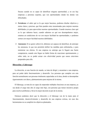 fracasa cuando no es capaz de identificar ninguna oportunidad, y en eso hay
       empresas y personas expertas, que ven oportunidades donde los demás ven
       dificultades.

    Fortalezas: al saber qué es lo que mejor hacemos, podemos diseñar objetivos y
       metas claras y precisas, que bien pueden estar encaminadas para mejorar nuestras
       debilidades y/o para aprovechar nuestras oportunidades. Cuando tenemos claro qué
       es lo que sabemos hacer, cuando sabemos en qué nos desempeñamos mejor,
       estamos en condiciones de ver con mayor facilidad las oportunidades, o podemos
       sortear con mayor facilidad nuestras debilidades.

    Amenazas: Si se quiere sobrevivir, debemos ser capaces de identificar, de anticipar
       las amenazas, lo que nos permitirá definir las medidas para enfrentarlas, o para
       minimizar sus efectos. Si una empresa no anticipa que le llegará una fuerte
       competencia, cuando esta llegue no habrá forma de reaccionar oportunamente, y
       sobre todo, no se podrá actuar con efectividad puesto que nunca estuvimos
       preparados para ello.


Dirección y Liderazgo

  La dirección, es una función de mando, se trata de dirigir y encaminar a una empresa,
para así poder darle funcionamiento y desarrollo. Las personas que cumplen con esta
función normalmente son personas totalmente capacitadas en la área, donde se desempeñan
rigurosamente con ideas y planteamientos para mejoras de la misma.

  El liderazgo, se trata de ser capaz de emprender múltiples funciones en una empresa, ya
sea desde el cargo más alto al cargo más bajo, son personas que tienen iniciativa propia
para resolver problemas y llevar la mejor decisión en pro de la misma.

  Entonces podemos decir que la dirección y el liderazgo van de la mano para el
funcionamiento, desenvolvimiento y desarrollo de una empresa exitosa, sin esas dos
herramientas no se cumpliría los objetivos planteados.
 