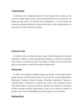Competitividad

   Se determina como la capacidad de generar el mayor impacto entre un empresa y otra,
en cuanto a calidad, imagen, servicio, costos y productividad, todas estas características son
propias para que entren en el mercado de las competencias y si somos realistas este
concepto nos persigue diariamente en nuestras vidas mismas, ya que siempre queremos ser
mejor que el otro, para así buscar la excelencia.




Cadena de Valor

   La cadena de valor es una herramienta que se puso en frente del pensamiento de gestión
empresarial, su objetivo es analizar la planificación estratégica y maximizar la creación de
valor mientras se minimizan los costos. Sin embargo, la cadena de valor también puede
jugar un valioso papel en el diseño de la estructura organizacional.


Outsourcing

   Se define como pequeñas o medianas empresas que brindan servicios especializado a
grandes empresas, en función de proveerles ya sea en el área de Asesoría, Mantenimiento,
Manufactura, Transporte, Recursos humanos, Informática, Capacitación, Vigilancia y
seguridad, Diseño y Construcción. En general esto se debe a que las empresas externas
están especializadas en el servicio que ofrecen, además de que cuentan con la experiencia
de haber asesorado numerosas organizaciones, lo que les da un estatus de expertos, le
confiere un alto nivel de confiabilidad por parte de las empresas que los contratan.


Benchmarking
 