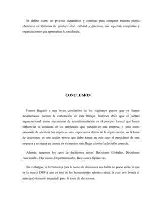 Se define como un proceso sistemático y continuo para comparar nuestra propia
eficiencia en términos de productividad, calidad y prácticas, con aquellas compañías y
organizaciones que representan la excelencia.




                                  CONCLUSION



   Hemos llegado a una breve conclusión de los siguientes puntos que ya fueron
desarrollados durante la elaboración de este trabajo. Podemos decir que el control
organizacional como mecanismo de retroalimentación es el proceso formal que busca
influenciar la conducta de los empleados que trabajan en una empresa y tiene como
propósito de alcanzar los objetivos más importantes dentro de la organización, en la toma
de decisiones es una acción previa que debe tomar en este caso el presidente de una
empresa y así tener en cuenta los elementos para llegar a tomar la decisión correcta.

   Además, tenemos los tipos de decisiones como: Decisiones Globales, Decisiones
Funcionales, Decisiones Departamentales, Decisiones Operativas.

   Sin embargo, la herramienta para la toma de decisiones nos habla un poco sobre lo que
es la matriz DOFA que es una de las herramientas administrativa, la cual nos brinda el
principal elemento requerido para la toma de decisiones.
 