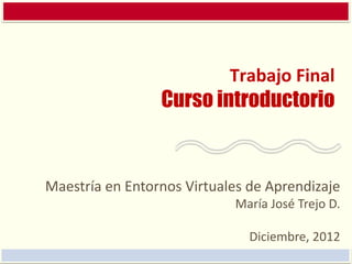 Trabajo Final
                 Curso introductorio


Maestría en Entornos Virtuales de Aprendizaje
                            María José Trejo D.

                               Diciembre, 2012
 