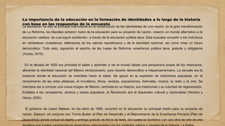 La importancia de la educación en la formación de identidades a lo largo de la historia
con base en las respuestas de la encuesta
La educación ha sido el principal instrumento en la construcción de las identidades de una nación, en la gran transformación
de La Reforma, los liberales echaron mano de la educación para su proyecto de nación, crearon un mundo alternativo a la
educación católica –la cual siguió existiendo– a través de la educación pública laica. Ésta buscaba convertir a los individuos
en verdaderos ciudadanos, defensores de los valores republicanos y de la identidad nacional, así como crear un futuro
democrático. Todo esto, siguiendo el espíritu de las Leyes de Reforma: enseñanza pública laica, gratuita y obligatoria
(Yturbe, 2010).
En la década de 1920 era prioridad el saber y aprender a ver el mundo desde una perspectiva propia de los mexicanos;
alimentar la identidad nacional del México revolucionario, para hacerlo democrático e hispanoamericano. La escuela era la
instancia donde la educación se orientaba hacia el saber. Se apoyó en la explosión de tradiciones populares, en el
renacimiento de las artes plásticas, el muralismo, libros, revistas, exposiciones, festivales, música, la radio y el cine. Se
intentaba dar a conocer una nueva imagen de México, centrada en su historia, sus tradiciones y su voluntad de regeneración.
Exaltaba a los campesinos, obreros y clases populares, la Revolución era el disparador cultural y nacionalista (Herrera y
Garza, 2002).
El gobierno de López Mateos, en los años de 1950, encontró en la educación su principal medio para su proyecto de
nación. Elaboró -en conjunto con Torres Bodet- el Plan de Desarrollo y el Mejoramiento de la Enseñanza Primaria (Plan de
Once Años) donde incluyó el diseño y entrega gratuita de libros de texto, los cuales se ilustraron con una obra de arte de una
 