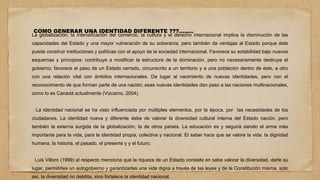 COMO GENERAR UNA IDENTIDAD DIFERENTE ???……..
La globalización, la intensificación del comercio, la cultura y el derecho internacional implica la disminución de las
capacidades del Estado y una mayor vulneración de su soberanía, pero también da ventajas al Estado porque éste
puede construir instituciones y políticas con el apoyo de la sociedad internacional. Favorece su estabilidad bajo nuevos
esquemas y principios: contribuye a modificar la estructura de la dominación, pero no necesariamente destruye el
gobierno; favorece el paso de un Estado cerrado, circunscrito a un territorio y a una población dentro de éste, a otro
con una relación vital con ámbitos internacionales. Da lugar al nacimiento de nuevas identidades, pero con el
reconocimiento de que forman parte de una nación; esas nuevas identidades dan paso a las naciones multinacionales,
como lo es Canadá actualmente (Vizcaíno, 2004).
La identidad nacional se ha visto influenciada por múltiples elementos, por la época, por las necesidades de los
ciudadanos. La identidad nueva y diferente debe de valorar la diversidad cultural interna del Estado nación, pero
también la externa surgida de la globalización, la de otros países. La educación es y seguirá siendo el arma más
importante para la vida, para la identidad propia, colectiva y nacional. El saber hace que se valore la vida, la dignidad
humana, la historia, el pasado, el presente y y el futuro.
Luis Villoro (1999) al respecto menciona que la riqueza de un Estado consiste en sabe valorar la diversidad, darle su
lugar, permitirles un autogobierno y garantizarles una vida digna a través de las leyes y de la Constitución misma, sólo
así, la diversidad no debilita, sino fortalece la identidad nacional.
 