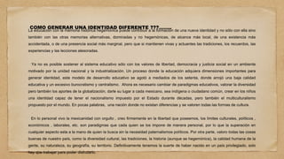 COMO GENERAR UNA IDENTIDAD DIFERENTE ???……..
La educación con la memoria histórica hegemónica puede contribuir a la formación de una nueva identidad y no sólo con ella sino
también con las otras memorias alternativas, dominadas y no hegemónicas, de alcance más local, de una existencia más
accidentada, o de una presencia social más marginal, pero que si mantienen vivas y actuantes las tradiciones, los recuerdos, las
experiencias y las lecciones atesoradas.
Ya no es posible sostener al sistema educativo sólo con los valores de libertad, democracia y justicia social en un ambiente
motivado por la unidad nacional y la industrialización. Un proceso donde la educación adquiera dimensiones importantes para
generar identidad, este modelo de desarrollo educativo se agotó a mediados de los setenta, donde arrojó una baja calidad
educativa y un excesivo burocratismo y centralismo. Ahora es necesario cambiar de paradigmas educativos, valorar la diversidad
pero también los aportes de la globalización, darle su lugar a cada mexicano, sea indígena o ciudadano común, crear en los niños
una identidad capaz de tener el nacionalismo impuesto por el Estado durante décadas, pero también el multiculturalismo
propuesto por el mundo. En pocas palabras, una nación donde no existan diferencias y se valoren todas las formas de cultura.
En lo personal vivo la mexicanidad con orgullo , creo firmemente en la libertad que poseemos, los limites culturales, políticos ,
económicos , laborales, etc. son paradigmas que cada quien se los impone de manera personal, por lo que la superación en
cualquier aspecto esta a la mano de quien la busca sin la necesidad paternalismos políticos. Por otra parte, valoro todas las cosas
buenas de nuestro país, como la diversidad cultural, las tradiciones, la historia (aunque se hegemónica), la calidad humana de la
gente, su naturaleza, su geografía, su territorio. Definitivamente tenemos la suerte de haber nacido en un país privilegiado, solo
hay que trabajar para poder disfrutarlo.
 