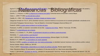 Referencias Bibliográficas
Aguirre R. (2003), Mitos y olvidos en la historia oficial de México. Memorias y contra memorias en la nueva disputa en torno del pasado y
del presente histórico mexicanos. pp. 1-32.
Carreño, T. y Vázquez, A (1993) La disputa por la historia de la patria. Entrevista hecha al historiador Lorenzo Meyer.
Casas, L., (2005:177-208).“La otra piel de la cultura”.
Castells, M., (1999: 1-26).“Globalización, identidad y Estado en América Latina”.
Categorías tomadas de Toriz A. (2012) Identidad nacional y memoria histórica en los jóvenes de la sociedad globalizada: estudiantes de la
Universidad Pedagógica Nacional-Ajusco. Tesis de Maestría. Universidad Pedagógica Nacional México D.F.
Favela M. (2009) La patria raíces de México en los libros de texto.
Florescano, E (2005), La explosión nacionalista de las artes. Imágenes de la Patria, México: Taurus (pp. 373-390),
Galeana, P. La desmitificación de la historia.
Herrera, L. G., & Garza, F. J. R. (2002). El pensamiento educativo en el México posrevolucionario.
Hernández, C. “¿Quién aventó a Juan Escutia?”
León, I. (2010:213). Nacionalismo Mexicano, algunas aproximaciones, Athenea Digital, 19, (213-225).
Montfort, R. P. (1999:177), Un nacionalismo sin nación aparente.
Ramírez, D (2005). La patria y la tradición oral. Una historia entreverada, La identidad nacional mexicana como problema político cultural.
Nuevas miradas. México: UNAM, pp. 305-325
Torres, A (2005:1) Mexicanidad y desarrollismo en el diseño de políticas culturales. Revista digital Cenidiap
Video: Discutamos México “El nacionalismo” consultado el 19 de enero de 2021 en: https://youtu.be/evH4EgomP0w
Yturbe, C. (2010:65-82). Las leyes de reforma: ¿laicidad sin secularización? Isonomía: Revista de teoría y filosofía del derecho, (33), 65-
62.
 
