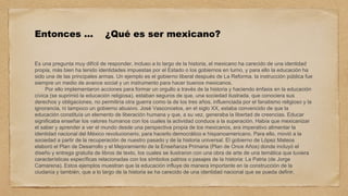 Entonces … ¿Qué es ser mexicano?
Es una pregunta muy difícil de responder, incluso a lo largo de la historia, el mexicano ha carecido de una identidad
propia, más bien ha tenido identidades impuestas por el Estado o los gobiernos en turno, y para ello la educación ha
sido una de las principales armas. Un ejemplo es el gobierno liberal después de La Reforma, la instrucción pública fue
siempre un medio de avance social y un instrumento para hacer buenos mexicanos.
Por ello implementaron acciones para formar un orgullo a través de la historia y haciendo énfasis en la educación
cívica (se suprimió la educación religiosa), estaban seguros de que, una sociedad ilustrada, que conociera sus
derechos y obligaciones, no permitiría otra guerra como la de los tres años, influenciada por el fanatismo religioso y la
ignorancia, ni tampoco un gobierno abusivo. José Vasconcelos, en el siglo XX, estaba convencido de que la
educación constituía un elemento de liberación humana y que, a su vez, generaba la libertad de creencias. Educar
significaba enseñar los valores humanos con los cuales la actividad conduce a la superación. Había que mexicanizar
el saber y aprender a ver el mundo desde una perspectiva propia de los mexicanos, era imperativo alimentar la
identidad nacional del México revolucionario, para hacerlo democrático e hispanoamericano. Para ello, movió a la
sociedad a partir de la recuperación de nuestro pasado y de la historia universal. El gobierno de López Mateos
elaboró el Plan de Desarrollo y el Mejoramiento de la Enseñanza Primaria (Plan de Once Años) donde incluyó el
diseño y entrega gratuita de libros de texto, los cuales se ilustraron con una obra de arte de una temática que tuviera
características específicas relacionadas con los símbolos patrios o pasajes de la historia: La Patria (de Jorge
Camarena). Estos ejemplos muestran que la educación influye de manera importante en la construcción de la
ciudanía y también, que a lo largo de la historia se ha carecido de una identidad nacional que se pueda definir.
 