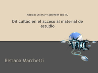 Módulo: Enseñar y aprender con TIC
Dificultad en el acceso al material de
estudio
Betiana Marchetti
 