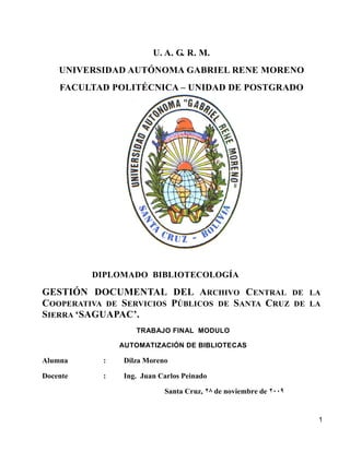 U. A. G. R. M.
    UNIVERSIDAD AUTÓNOMA GABRIEL RENE MORENO
    FACULTAD POLITÉCNICA – UNIDAD DE POSTGRADO




          DIPLOMADO BIBLIOTECOLOGÍA

GESTIÓN DOCUMENTAL DEL ARCHIVO CENTRAL DE                        LA
COOPERATIVA DE SERVICIOS PÚBLICOS DE SANTA CRUZ DE               LA
SIERRA ‘SAGUAPAC’.
                   TRABAJO FINAL MODULO

               AUTOMATIZACIÓN DE BIBLIOTECAS

Alumna     :    Dilza Moreno

Docente    :    Ing. Juan Carlos Peinado

                           Santa Cruz, 28 de noviembre de 2009


                                                                  1
 