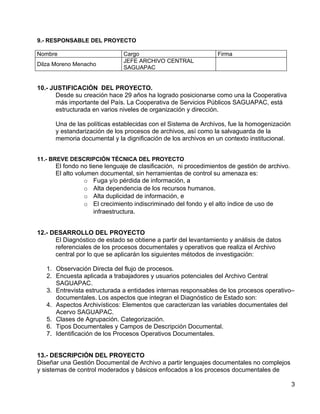 9.- RESPONSABLE DEL PROYECTO

Nombre                         Cargo                             Firma
                               JEFE ARCHIVO CENTRAL
Dilza Moreno Menacho
                               SAGUAPAC


10.- JUSTIFICACIÓN DEL PROYECTO.
       Desde su creación hace 29 años ha logrado posicionarse como una la Cooperativa
       más importante del País. La Cooperativa de Servicios Públicos SAGUAPAC, está
       estructurada en varios niveles de organización y dirección.

      Una de las políticas establecidas con el Sistema de Archivos, fue la homogenización
      y estandarización de los procesos de archivos, así como la salvaguarda de la
      memoria documental y la dignificación de los archivos en un contexto institucional.


11.- BREVE DESCRIPCIÓN TÉCNICA DEL PROYECTO
      El fondo no tiene lenguaje de clasificación, ni procedimientos de gestión de archivo.
      El alto volumen documental, sin herramientas de control su amenaza es:
                 o Fuga y/o pérdida de información, a
                 o Alta dependencia de los recursos humanos.
                 o Alta duplicidad de información, e
                 o El crecimiento indiscriminado del fondo y el alto índice de uso de
                    infraestructura.


12.- DESARROLLO DEL PROYECTO
      El Diagnóstico de estado se obtiene a partir del levantamiento y análisis de datos
      referenciales de los procesos documentales y operativos que realiza el Archivo
      central por lo que se aplicarán los siguientes métodos de investigación:

   1. Observación Directa del flujo de procesos.
   2. Encuesta aplicada a trabajadores y usuarios potenciales del Archivo Central
      SAGUAPAC.
   3. Entrevista estructurada a entidades internas responsables de los procesos operativo–
      documentales. Los aspectos que integran el Diagnóstico de Estado son:
   4. Aspectos Archivísticos: Elementos que caracterizan las variables documentales del
      Acervo SAGUAPAC.
   5. Clases de Agrupación. Categorización.
   6. Tipos Documentales y Campos de Descripción Documental.
   7. Identificación de los Procesos Operativos Documentales.


13.- DESCRIPCIÓN DEL PROYECTO
Diseñar una Gestión Documental de Archivo a partir lenguajes documentales no complejos
y sistemas de control moderados y básicos enfocados a los procesos documentales de

                                                                                              3
 