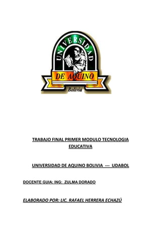 TRABAJO FINAL PRIMER MODULO TECNOLOGIA
EDUCATIVA
UNIVERSIDAD DE AQUINO BOLIVIA --- UDABOL
DOCENTE GUIA: ING: ZULMA DORADO
ELABORADO POR: LIC. RAFAEL HERRERA ECHAZÚ
 