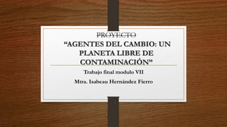PROYECTO
“AGENTES DEL CAMBIO: UN
PLANETA LIBRE DE
CONTAMINACIÓN”
Trabajo final modulo VII
Mtra. Isabeau Hernández Fierro
 