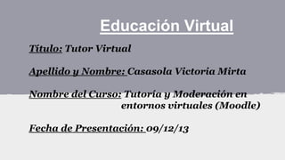 Educación Virtual
Título: Tutor Virtual
Apellido y Nombre: Casasola Victoria Mirta
Nombre del Curso: Tutoría y Moderación en
entornos virtuales (Moodle)
Fecha de Presentación: 09/12/13

 
