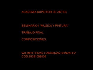 ACADEMIA SUPERIOR DE ARTES
SEMINARIO I “MUSICA Y PINTURA”
TRABAJO FINAL
COMPOSICIONES.
WILMER DUVAN CARRANZA GONZALEZ
COD:20051098006
 
