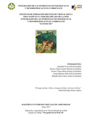 INTEGRACIÓN DE LAS TENDENCIAS TECNOLÓGICAS 3.0
Y METODOLÓGICAS EN EL CURRICULUM
Educación y Aprendizaje en la Tercera Década de la Web
Equipo de Trabajo “Navegantes de la Web 3.0”
INSTITUTO DE FORMACIÓN DOCENTE DE VIRTUAL EDUCA
EDUCACIÓN EN LA TERCERA DÉCADA DE LA WEB
INTEGRACIÓN DE LAS TENDENCIAS TECNOLÓGICAS 3.0
Y METODOLÓGICAS EN EL CURRICULUM
“CUENTO TIC”
INTEGRANTES:
Ajitimbay Cruz Carlos (Ecuador)
Álvarez Yepes Carmen Doriela (Colombia)
Álvarez Yepes María Zoenny (Colombia)
Araujo Ramírez Mile Icela (Colombia)
Blandón Díaz Carlos Arturo (Colombia)
“El juego oprime y libera, el juego arrebate, electriza, hechiza”
Johan Huizinga, Homo Ludenz
MAESTRÍA EN ENTORNOS VIRTUALES DE APRENDIZAJE
Junio, 2017
 