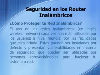 Seguridad en los Router
              Inalámbricos
¿Cómo Proteger tu Red Inalámbrica?
El uso de las redes inalámbricas (en inglés
wireless network) cada vez son más utilizadas por
los usuarios a nivel mundial por las facilidades
que esta brinda. Estas pueden ser instaladas por
defecto y presentan vulnerabilidades en materia
de seguridad, que pueden ser utilizadas por
personas aprovechándolas para hackear tu
sistema o red.
 