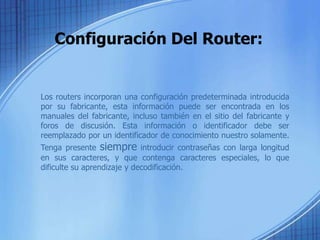 Configuración Del Router:


Los routers incorporan una configuración predeterminada introducida
por su fabricante, esta información puede ser encontrada en los
manuales del fabricante, incluso también en el sitio del fabricante y
foros de discusión. Esta información o identificador debe ser
reemplazado por un identificador de conocimiento nuestro solamente.
Tenga presente siempre introducir contraseñas con larga longitud
en sus caracteres, y que contenga caracteres especiales, lo que
dificulte su aprendizaje y decodificación.
 
