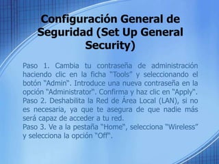 Configuración General de
    Seguridad (Set Up General
            Security)
Paso 1. Cambia tu contraseña de administración
haciendo clic en la ficha “Tools” y seleccionando el
botón “Admin“. Introduce una nueva contraseña en la
opción “Administrator“. Confirma y haz clic en “Apply“.
Paso 2. Deshabilita la Red de Área Local (LAN), si no
es necesaria, ya que te asegura de que nadie más
será capaz de acceder a tu red.
Paso 3. Ve a la pestaña “Home“, selecciona “Wireless”
y selecciona la opción “Off“.
 