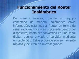 Funcionamiento del Router
          Inalámbrico
De manera inversa, cuando un equipo
conectado de manera inalámbrica envía
información, ésta llega al Router en forma de
señal radioeléctrica y es procesada dentro del
dispositivo, hasta ser convertida en una señal
digital, que es enviada al servidor mediante
un cable DSL. Estos procesos son sumamente
rápidos y ocurren en microsegundos.
 