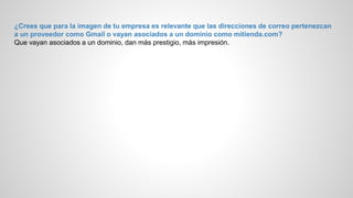 ¿Crees que para la imagen de tu empresa es relevante que las direcciones de correo pertenezcan
a un proveedor como Gmail o vayan asociados a un dominio como mitienda.com?
Que vayan asociados a un dominio, dan más prestigio, más impresión.
 