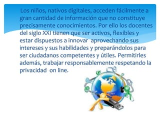 Los niños, nativos digitales, acceden fácilmente a 
gran cantidad de información que no constituye 
precisamente conocimientos. Por ello los docentes 
del siglo XXI tienen que ser activos, flexibles y 
estar dispuestos a innovar aprovechando sus 
intereses y sus habilidades y preparándolos para 
ser ciudadanos competentes y útiles. Permitirles 
además, trabajar responsablemente respetando la 
privacidad on line. 
 