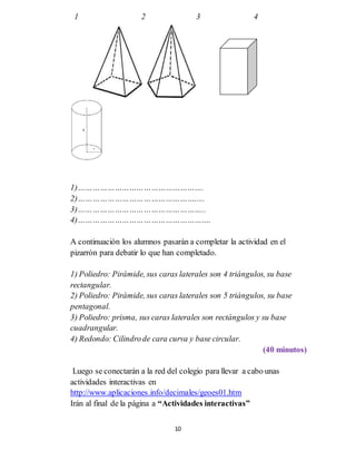 10
1 2 3 4
1)…………………………………………….
2)………………………………………….....
3)……………………………………………..
4)……………………………………………….
A continuación los alumnos pasarán a completar la actividad en el
pizarrón para debatir lo que han completado.
1) Poliedro: Pirámide, sus caras laterales son 4 triángulos, su base
rectangular.
2) Poliedro: Pirámide, sus caras laterales son 5 triángulos, su base
pentagonal.
3) Poliedro: prisma, sus caras laterales son rectángulos y su base
cuadrangular.
4) Redondo: Cilindrode cara curva y base circular.
(40 minutos)
Luego se conectarán a la red del colegio para llevar a cabo unas
actividades interactivas en
http://www.aplicaciones.info/decimales/geoes01.htm
Irán al final de la página a “Actividades interactivas”
 