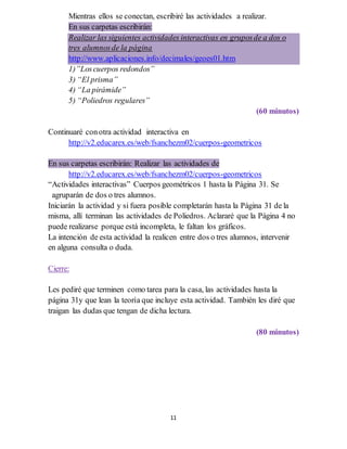 11
Mientras ellos se conectan, escribiré las actividades a realizar.
En sus carpetas escribirán:
Realizar las siguientes actividades interactivas en gruposde a dos o
tres alumnosde la página
http://www.aplicaciones.info/decimales/geoes01.htm
1)”Loscuerpos redondos”
3) “El prisma”
4) “La pirámide”
5) “Poliedros regulares”
(60 minutos)
Continuaré conotra actividad interactiva en
http://v2.educarex.es/web/fsanchezm02/cuerpos-geometricos
En sus carpetas escribirán: Realizar las actividades de
http://v2.educarex.es/web/fsanchezm02/cuerpos-geometricos
“Actividades interactivas” Cuerpos geométricos 1 hasta la Página 31. Se
agruparán de dos o tres alumnos.
Iniciarán la actividad y si fuera posible completarán hasta la Página 31 de la
misma, allí terminan las actividades de Poliedros. Aclararé que la Página 4 no
puede realizarse porque está incompleta, le faltan los gráficos.
La intención de esta actividad la realicen entre dos o tres alumnos, intervenir
en alguna consulta o duda.
Cierre:
Les pediré que terminen como tarea para la casa, las actividades hasta la
página 31y que lean la teoría que incluye esta actividad. También les diré que
traigan las dudas que tengan de dicha lectura.
(80 minutos)
 