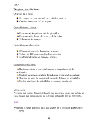 12
Día 3
Tiempo de clase: 80 minutos.
Objetivos de la clase:
Reconocerlos elementos del cono, cilindro y esfera.
Calcular volúmenes de los cuerpos.
Contenidos conceptuales:
Elementos de los prismas y de las pirámides.
Elementos del cilindro, del cono y de la esfera.
Volumen de los cuerpos.
Contenidos procedimentales:
Observar atentamente los cuerpos armados.
Utilizar las TIC para consolidar los conceptos.
Establecer el trabajo en pequeños grupos.
Contenidos actitudinales:
Habituarse a traer la computadorapara poderparticipar de las
actividades.
Mantener en armonía el clima del aula para propiciar el aprendizaje.
Respetar las ideas de sus pares al momento de hacer las actividades.
Mostrar interés por las actividades presentadas y participar.
Metodología
Preguntar qué pueden decirme de la actividad con el que tenían que trabajar en
casa, indagar qué han aprendido de él. Seguir trabajando conlas notebooks.
Inicio:
Preguntaré si tienen consultas de lo que leyeron en la actividad que tenían de
tarea.
 