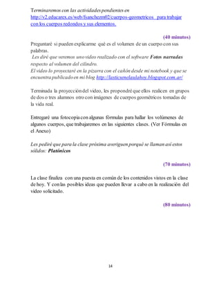 14
Terminaremos con las actividadespendientes en
http://v2.educarex.es/web/fsanchezm02/cuerpos-geometricos para trabajar
con los cuerpos redondos y sus elementos.
(40 minutos)
Preguntaré si pueden explicarme qué es el volumen de un cuerpo con sus
palabras.
Les diré que veremos unovideo realizado con el software Fotos narradas
respecto al volumen del cilindro.
El video lo proyectaré en la pizarra con el cañón desde mi notebook y que se
encuentra publicadoen mi blog http://lasticsenelaulahoy.blogspot.com.ar/
Terminada la proyeccióndel video, les propondréque ellos realicen en grupos
de dos o tres alumnos otro con imágenes de cuerpos geométricos tomadas de
la vida real.
Entregaré una fotocopiacon algunas fórmulas para hallar los volúmenes de
algunos cuerpos, que trabajaremos en las siguientes clases. (Ver Fórmulas en
el Anexo)
Les pediré que para la clase próxima averiguen porqué se llaman así estos
sólidos: Platónicos
(70 minutos)
La clase finaliza con una puesta en común de los contenidos vistos en la clase
de hoy. Y conlas posibles ideas que pueden llevar a cabo en la realización del
video solicitado.
(80 minutos)
 