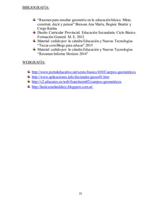 15
BIBLIOGRAFÍA:
“Razones para enseñar geometría en la educación básica. Mirar,
construir, decir y pensar” Bressan Ana María, Bogisic Beatriz y
Crego Karina.
Diseño Curricular Provincial. Educación Secundaria. Ciclo Básico.
Formación General. M. E. 2012
Material cedido por la cátedra Educación y Nuevas Tecnologías
“Tiscar.comBlogs para educar”.2015
Material cedido por la cátedra Educación y Nuevas Tecnologías
“Resumen Informe Horizon 2014”
WEBGRAFÍA:
http://www.portaleducativo.net/sexto-basico/410/Cuerpos-geometricos
http://www.aplicaciones.info/decimales/geoes01.htm
http://v2.educarex.es/web/fsanchezm02/cuerpos-geometricos
http://lasticsenelaulahoy.blogspot.com.ar/
 
