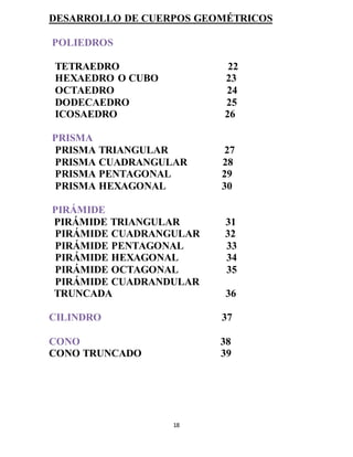 18
DESARROLLO DE CUERPOS GEOMÉTRICOS
POLIEDROS
TETRAEDRO 22
HEXAEDRO O CUBO 23
OCTAEDRO 24
DODECAEDRO 25
ICOSAEDRO 26
PRISMA
PRISMA TRIANGULAR 27
PRISMA CUADRANGULAR 28
PRISMA PENTAGONAL 29
PRISMA HEXAGONAL 30
PIRÁMIDE
PIRÁMIDE TRIANGULAR 31
PIRÁMIDE CUADRANGULAR 32
PIRÁMIDE PENTAGONAL 33
PIRÁMIDE HEXAGONAL 34
PIRÁMIDE OCTAGONAL 35
PIRÁMIDE CUADRANDULAR
TRUNCADA 36
CILINDRO 37
CONO 38
CONO TRUNCADO 39
 